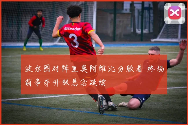 波尔图对阵里奥阿维比分胶着 终场前争夺升级悬念延续