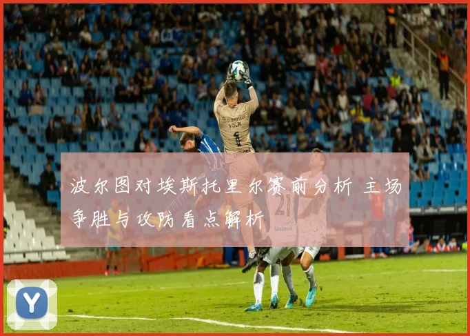 波尔图对埃斯托里尔赛前分析 主场争胜与攻防看点解析
