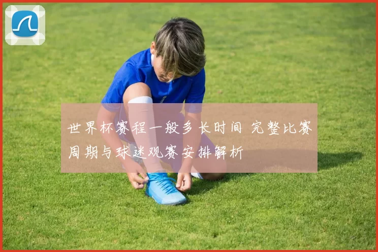 世界杯赛程一般多长时间 完整比赛周期与球迷观赛安排解析