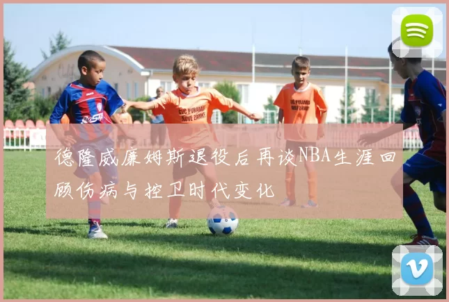 德隆威廉姆斯退役后再谈NBA生涯回顾伤病与控卫时代变化