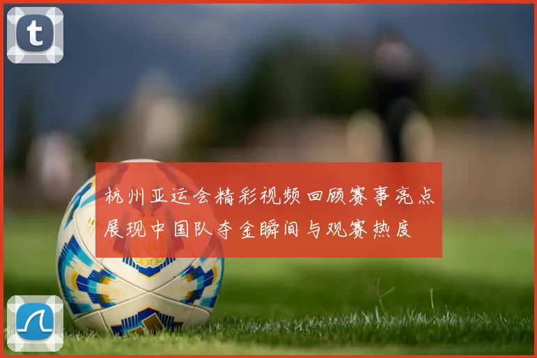 杭州亚运会精彩视频回顾赛事亮点展现中国队夺金瞬间与观赛热度