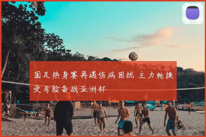 国足热身赛再遇伤病困扰 主力轮换受考验备战亚洲杯