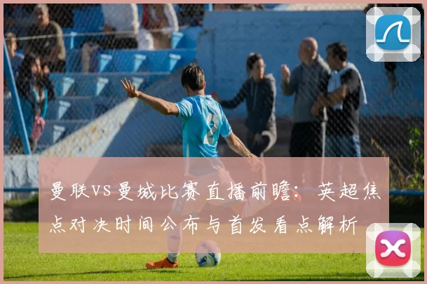 曼联vs曼城比赛直播前瞻：英超焦点对决时间公布与首发看点解析