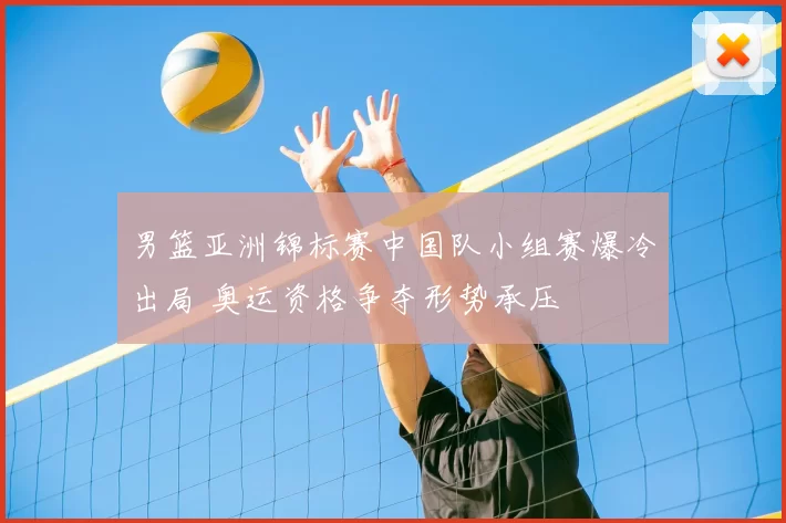 男篮亚洲锦标赛中国队小组赛爆冷出局 奥运资格争夺形势承压