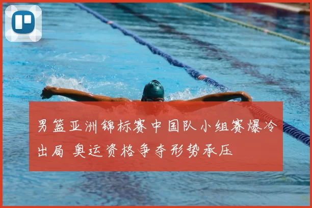 男篮亚洲锦标赛中国队小组赛爆冷出局 奥运资格争夺形势承压