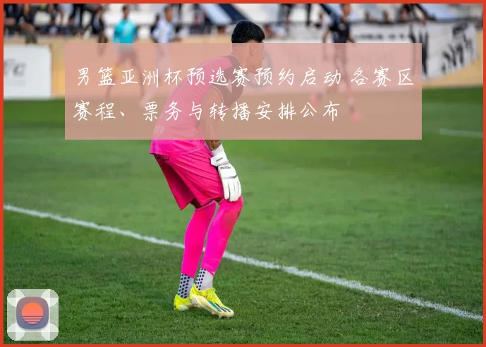 男篮亚洲杯预选赛预约启动 各赛区赛程、票务与转播安排公布