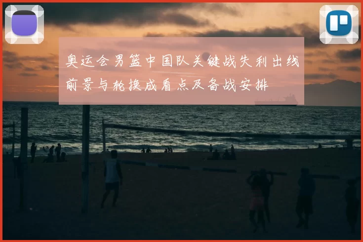 奥运会男篮中国队关键战失利出线前景与轮换成看点及备战安排