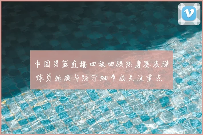 中国男篮直播回放回顾热身赛表现 球员轮换与防守细节成关注重点
