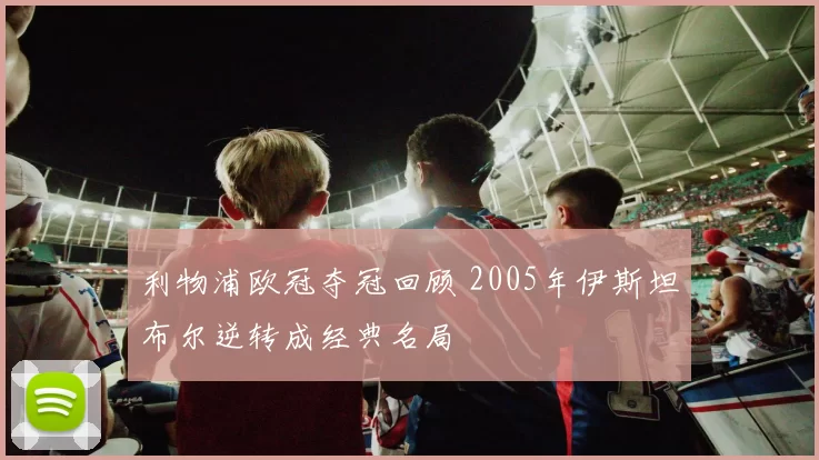 利物浦欧冠夺冠回顾 2005年伊斯坦布尔逆转成经典名局