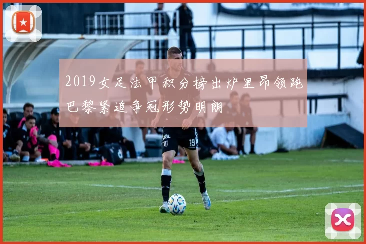 2019女足法甲积分榜出炉里昂领跑巴黎紧追争冠形势明朗