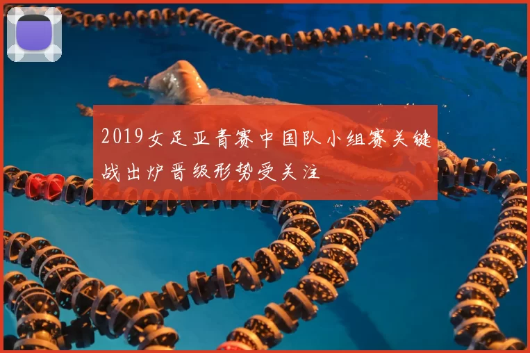 2019女足亚青赛中国队小组赛关键战出炉晋级形势受关注