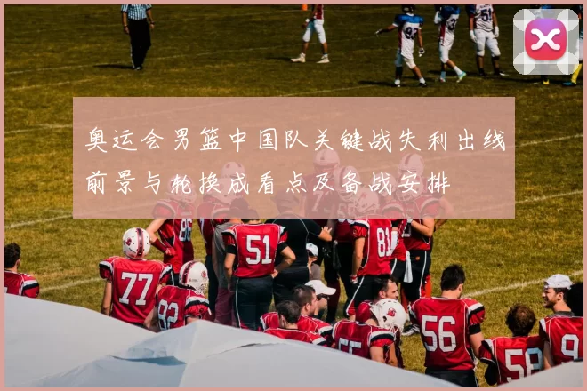 奥运会男篮中国队关键战失利出线前景与轮换成看点及备战安排