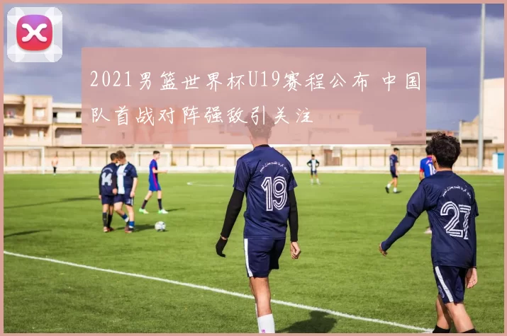 2021男篮世界杯U19赛程公布 中国队首战对阵强敌引关注