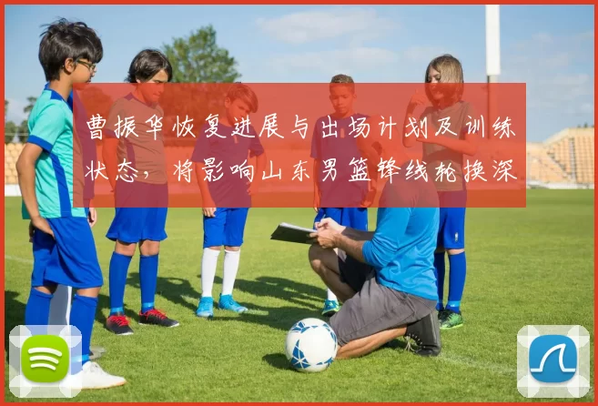 曹振华恢复进展与出场计划及训练状态,将影响山东男篮锋线轮换深度