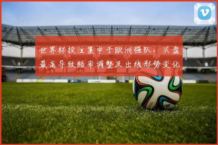 世界杯投注集中于欧洲强队，买盘最高导致赔率调整及出线形势变化