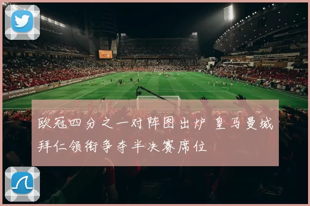 欧冠四分之一对阵图出炉 皇马曼城拜仁领衔争夺半决赛席位