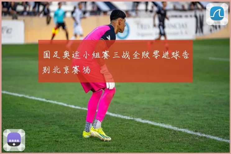 国足奥运小组赛三战全败零进球告别北京赛场