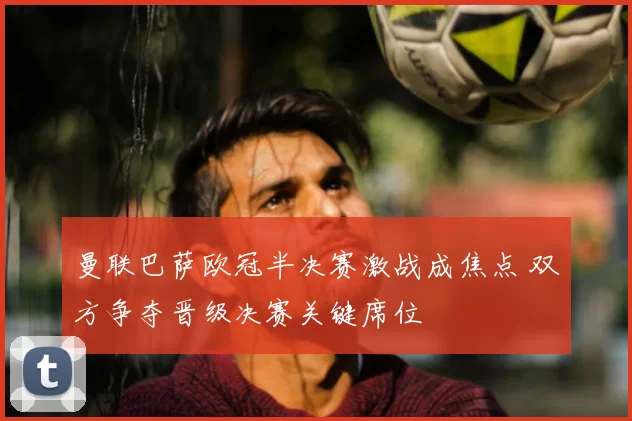 曼联巴萨欧冠半决赛激战成焦点 双方争夺晋级决赛关键席位
