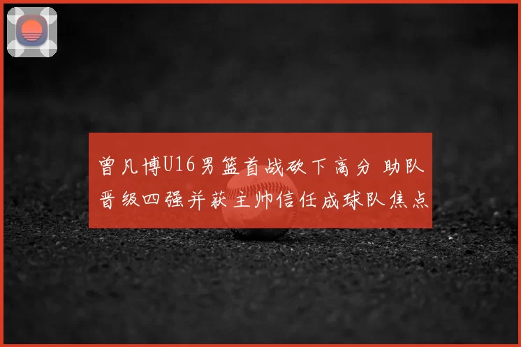 曾凡博U16男篮首战砍下高分 助队晋级四强并获主帅信任成球队焦点