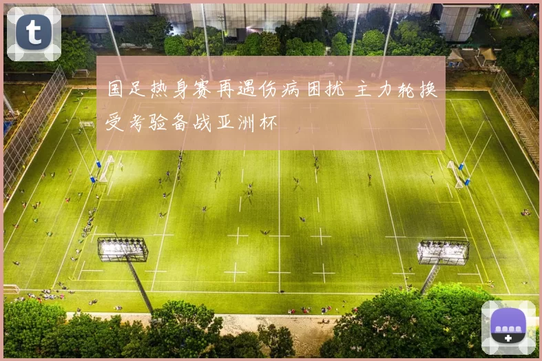 国足热身赛再遇伤病困扰 主力轮换受考验备战亚洲杯