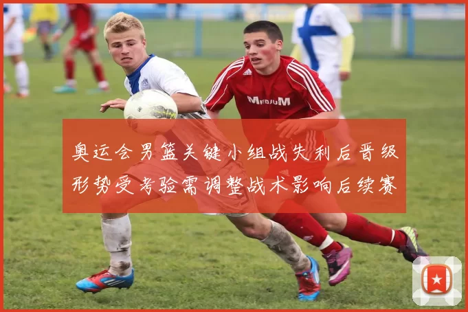 奥运会男篮关键小组战失利后晋级形势受考验需调整战术影响后续赛程