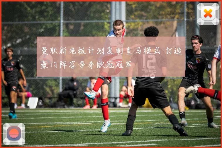 曼联新老板计划复制皇马模式 打造豪门阵容争夺欧冠冠军