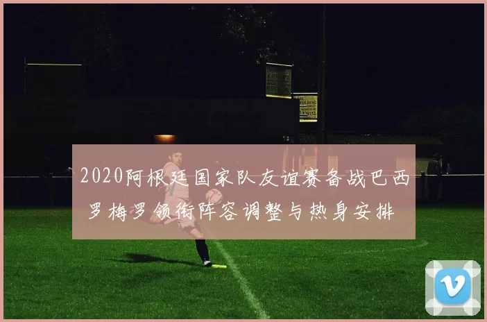 2020阿根廷国家队友谊赛备战巴西 罗梅罗领衔阵容调整与热身安排