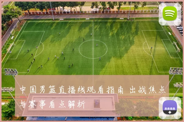 中国男篮直播线观看指南 出战焦点与赛事看点解析