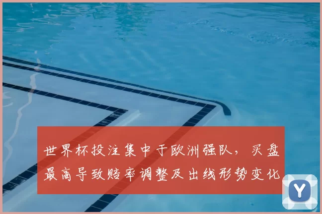 世界杯投注集中于欧洲强队，买盘最高导致赔率调整及出线形势变化