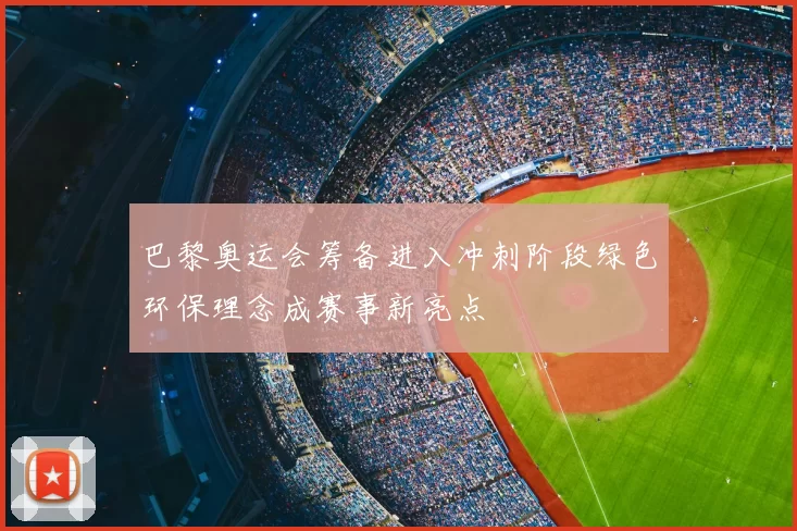 巴黎奥运会筹备进入冲刺阶段绿色环保理念成赛事新亮点