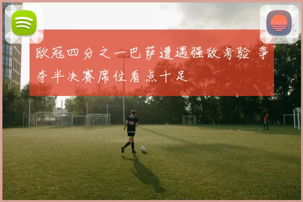 欧冠四分之一巴萨遭遇强敌考验 争夺半决赛席位看点十足