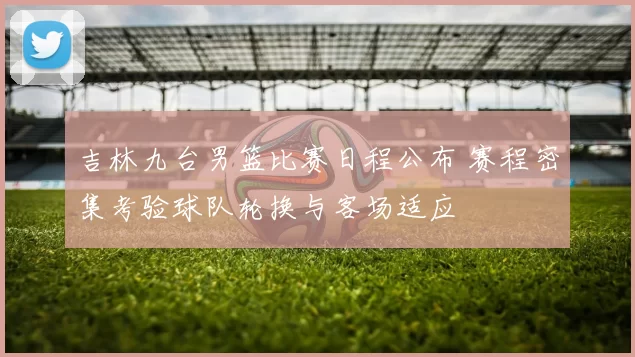 吉林九台男篮比赛日程公布 赛程密集考验球队轮换与客场适应