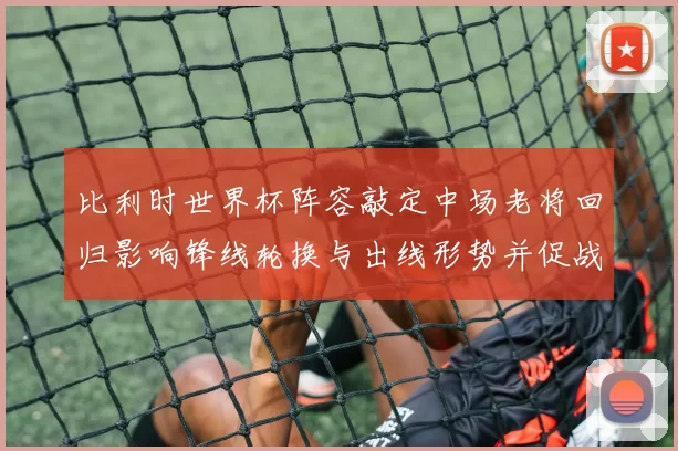 比利时世界杯阵容敲定中场老将回归影响锋线轮换与出线形势并促战术调整