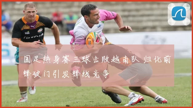 国足热身赛三球击败越南队 归化前锋破门引发锋线竞争