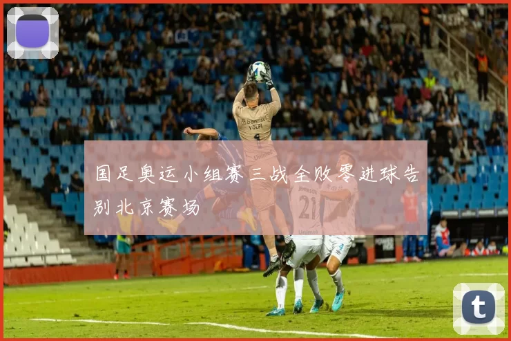 国足奥运小组赛三战全败零进球告别北京赛场