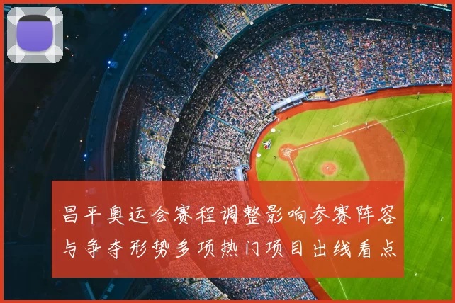 昌平奥运会赛程调整影响参赛阵容与争夺形势多项热门项目出线看点